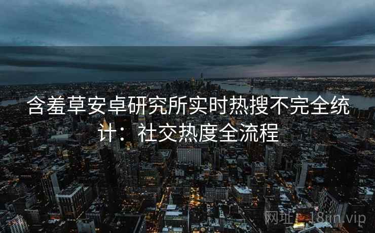 含羞草安卓研究所实时热搜不完全统计：社交热度全流程