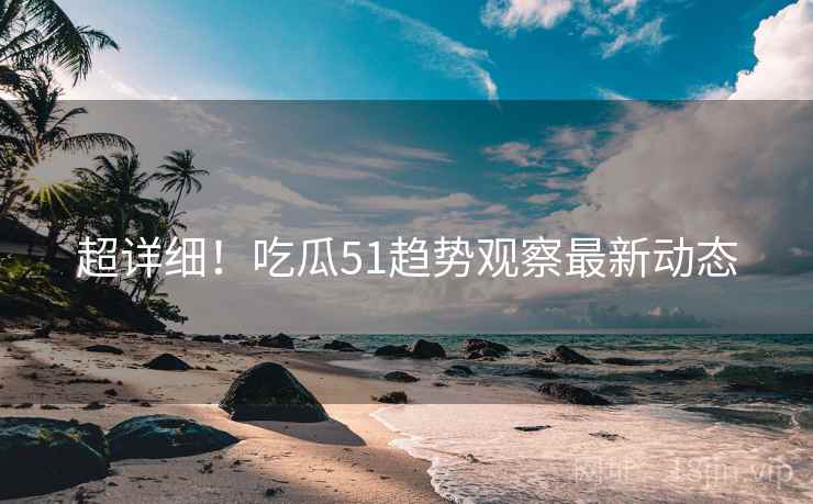 超详细！吃瓜51趋势观察最新动态