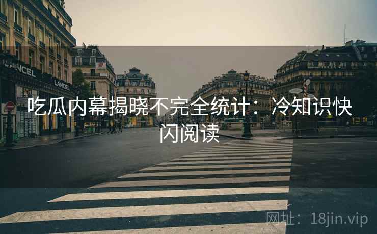 吃瓜内幕揭晓不完全统计：冷知识快闪阅读
