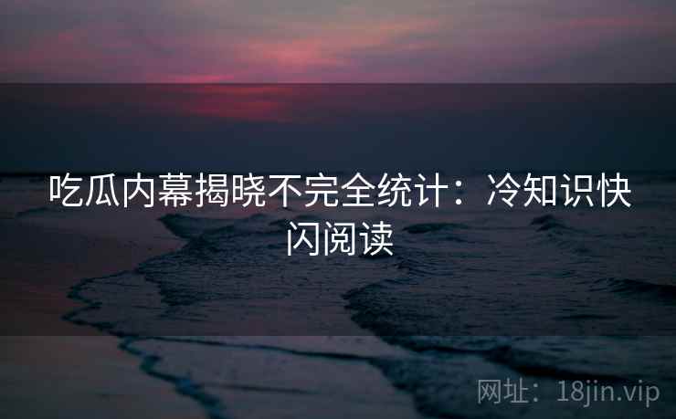 吃瓜内幕揭晓不完全统计：冷知识快闪阅读