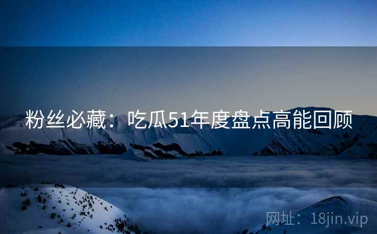 粉丝必藏：吃瓜51年度盘点高能回顾