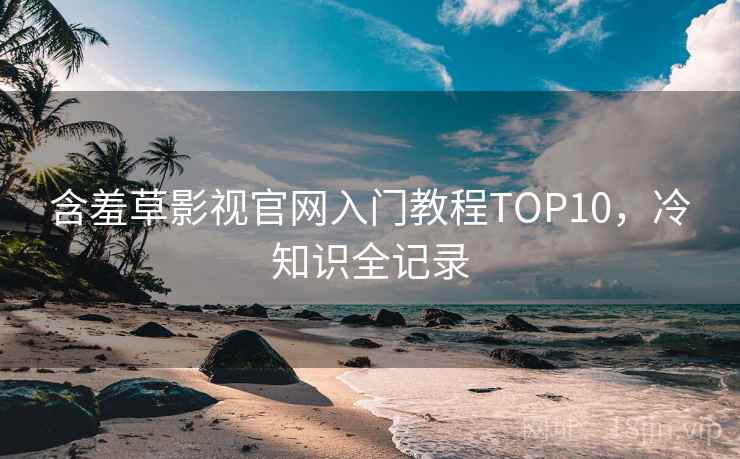 含羞草影视官网入门教程TOP10，冷知识全记录