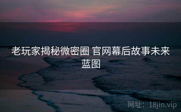 老玩家揭秘微密圈 官网幕后故事未来蓝图