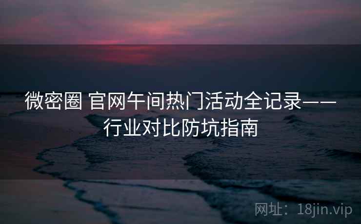 微密圈 官网午间热门活动全记录——行业对比防坑指南