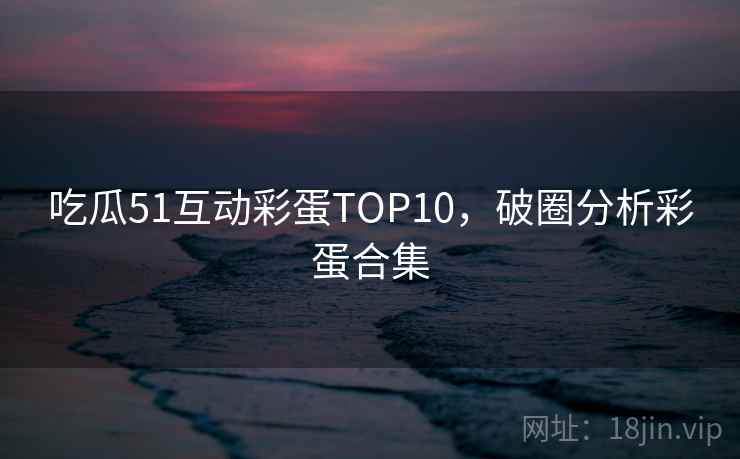 吃瓜51互动彩蛋TOP10，破圈分析彩蛋合集