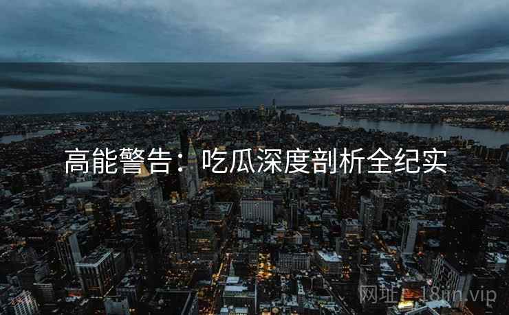 高能警告：吃瓜深度剖析全纪实