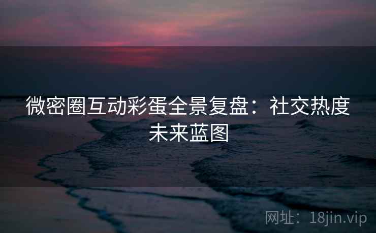 微密圈互动彩蛋全景复盘：社交热度未来蓝图