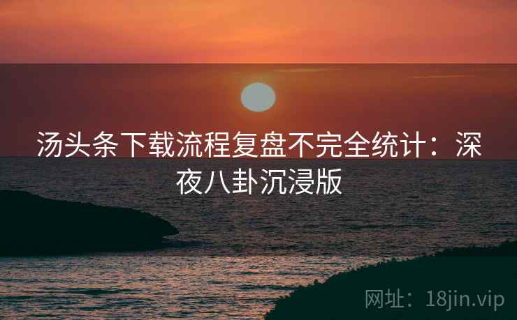 汤头条下载流程复盘不完全统计：深夜八卦沉浸版