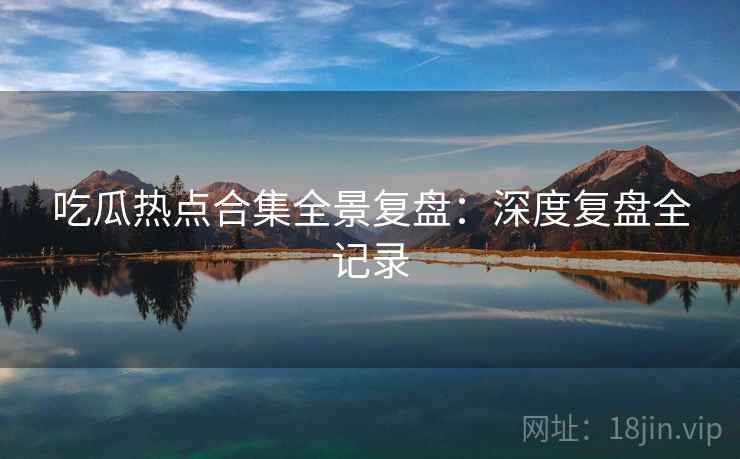 吃瓜热点合集全景复盘：深度复盘全记录
