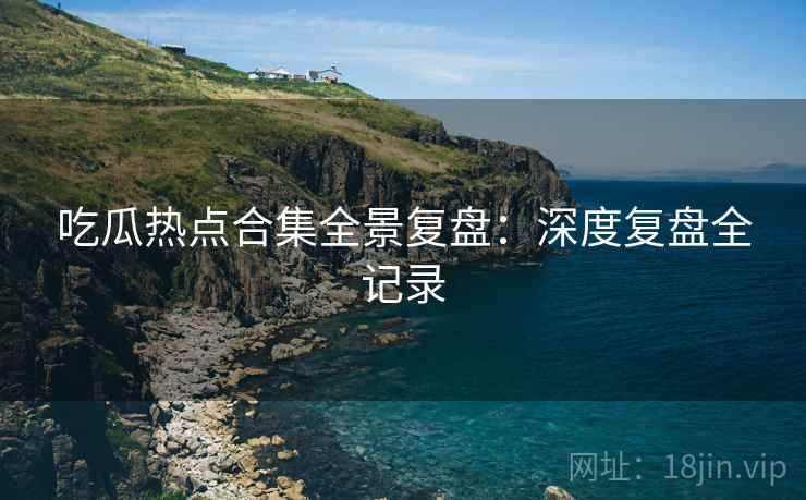 吃瓜热点合集全景复盘：深度复盘全记录
