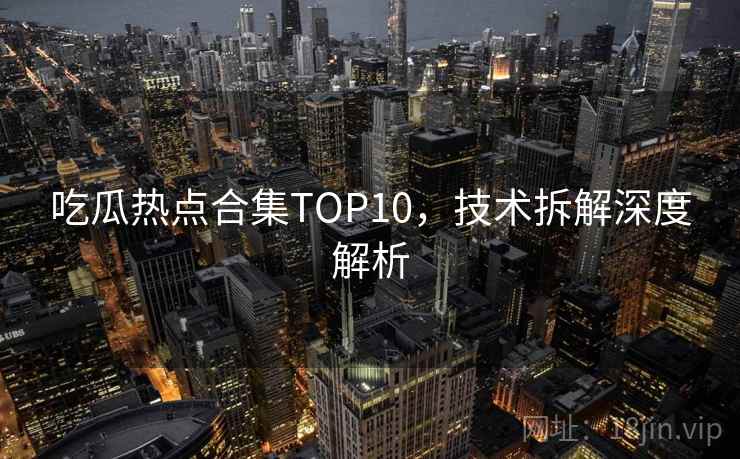吃瓜热点合集TOP10，技术拆解深度解析