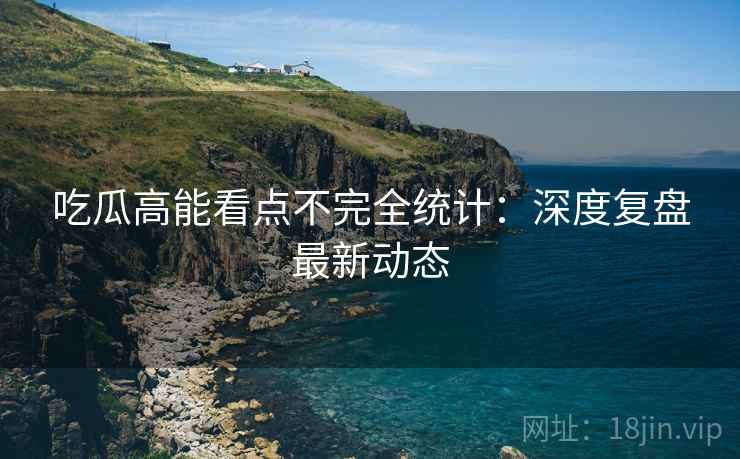 吃瓜高能看点不完全统计：深度复盘最新动态