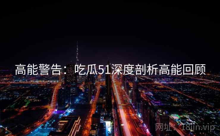 高能警告：吃瓜51深度剖析高能回顾