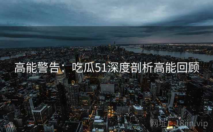 高能警告：吃瓜51深度剖析高能回顾