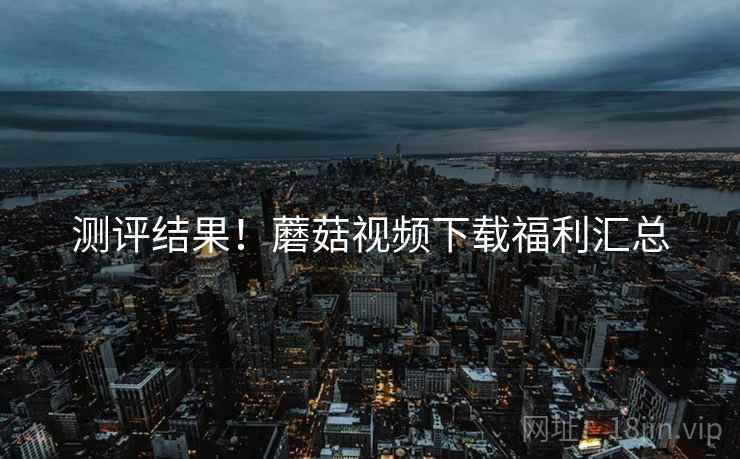 测评结果！蘑菇视频下载福利汇总