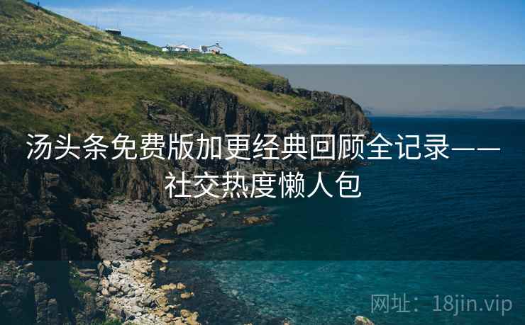 汤头条免费版加更经典回顾全记录——社交热度懒人包