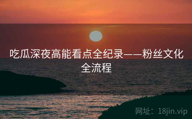 吃瓜深夜高能看点全纪录——粉丝文化全流程