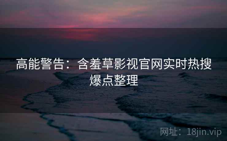 高能警告：含羞草影视官网实时热搜爆点整理