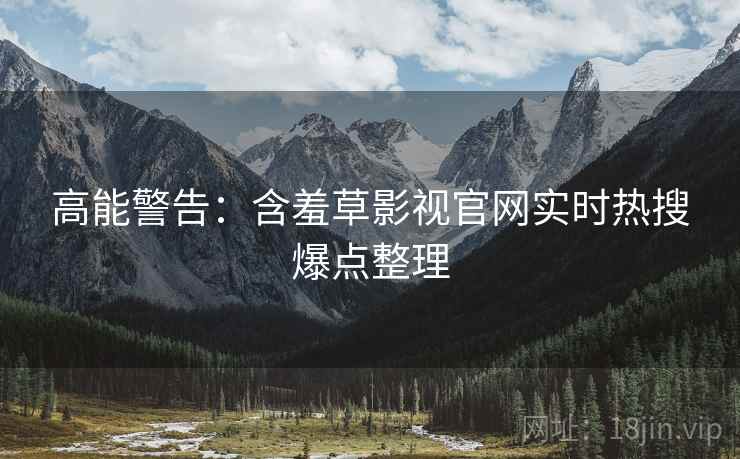 高能警告：含羞草影视官网实时热搜爆点整理