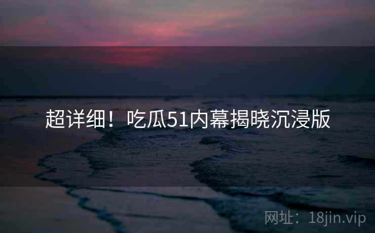 超详细！吃瓜51内幕揭晓沉浸版