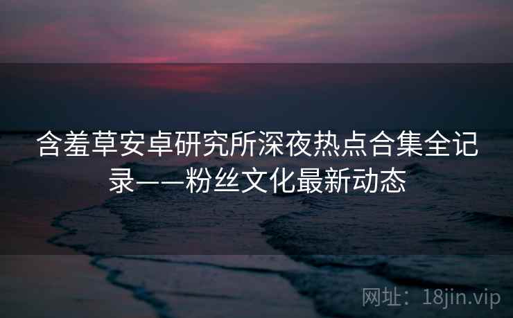 含羞草安卓研究所深夜热点合集全记录——粉丝文化最新动态