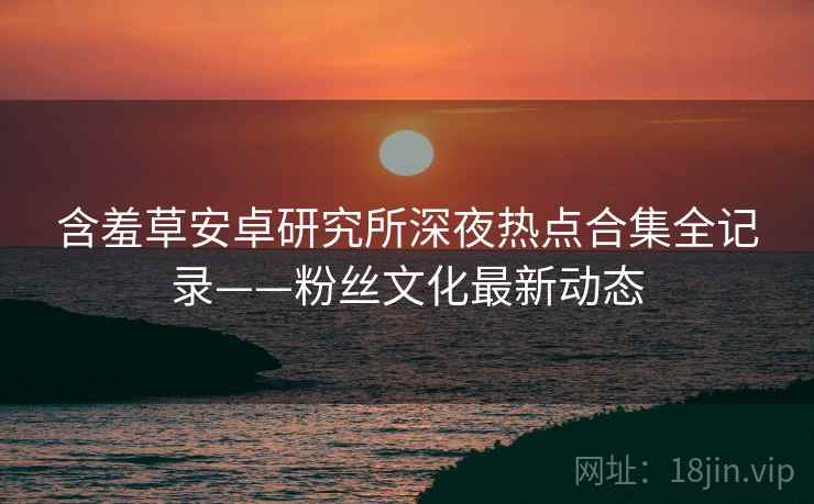 含羞草安卓研究所深夜热点合集全记录——粉丝文化最新动态