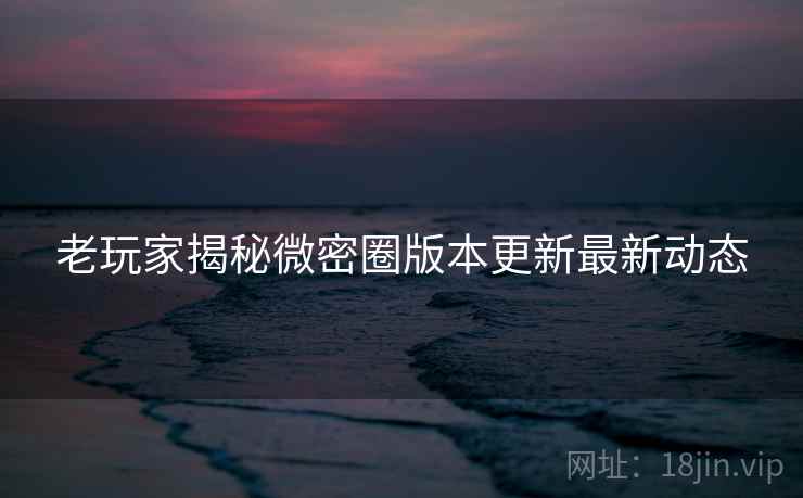 老玩家揭秘微密圈版本更新最新动态