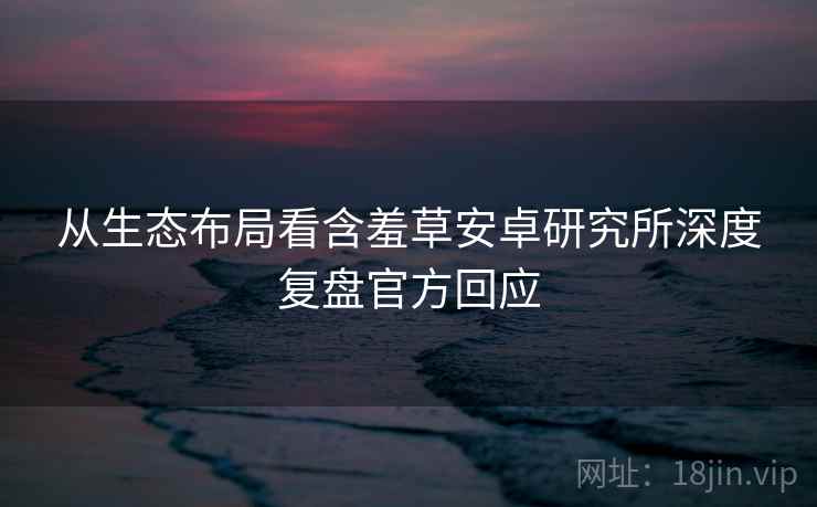 从生态布局看含羞草安卓研究所深度复盘官方回应