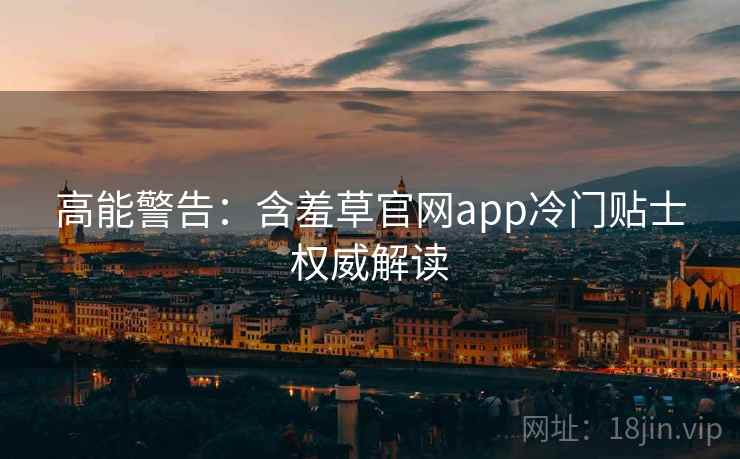 高能警告：含羞草官网app冷门贴士权威解读