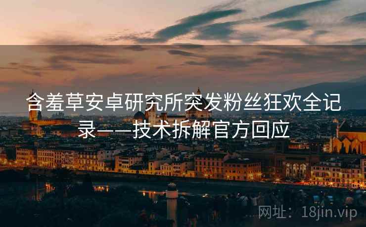 含羞草安卓研究所突发粉丝狂欢全记录——技术拆解官方回应