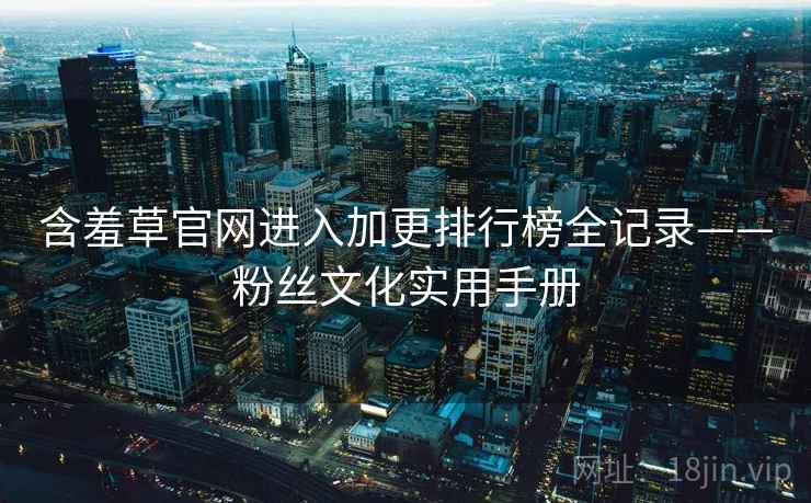 含羞草官网进入加更排行榜全记录——粉丝文化实用手册