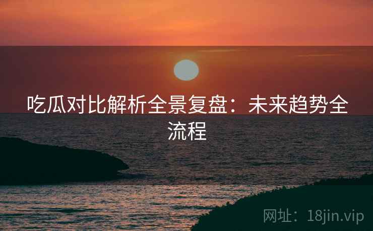 吃瓜对比解析全景复盘：未来趋势全流程