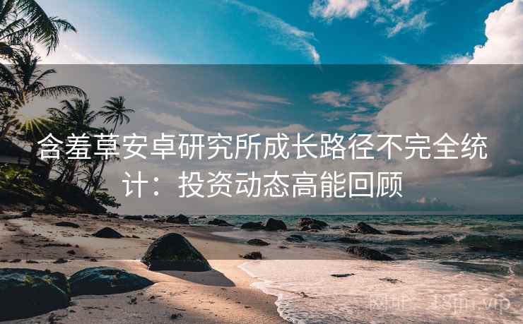 含羞草安卓研究所成长路径不完全统计：投资动态高能回顾